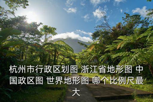 杭州市行政區(qū)劃圖 浙江省地形圖 中國政區(qū)圖 世界地形圖 哪個比例尺最大