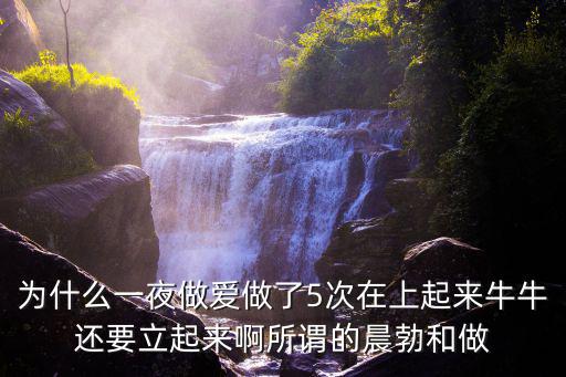 為什么一夜做愛(ài)做了5次在上起來(lái)牛牛還要立起來(lái)啊所謂的晨勃和做