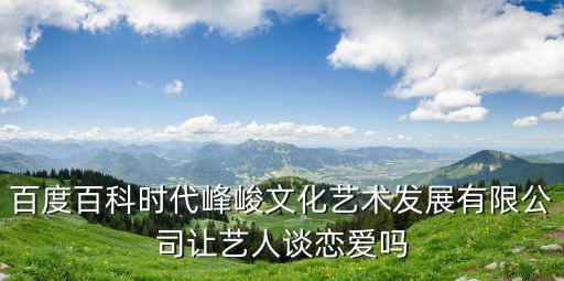 時代峰峻官網(wǎng)，百度百科時代峰峻文化藝術(shù)發(fā)展有限公司讓藝人談戀愛嗎