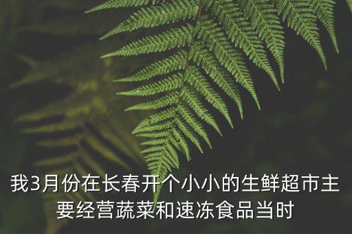 我3月份在長春開個小小的生鮮超市主要經(jīng)營蔬菜和速凍食品當(dāng)時