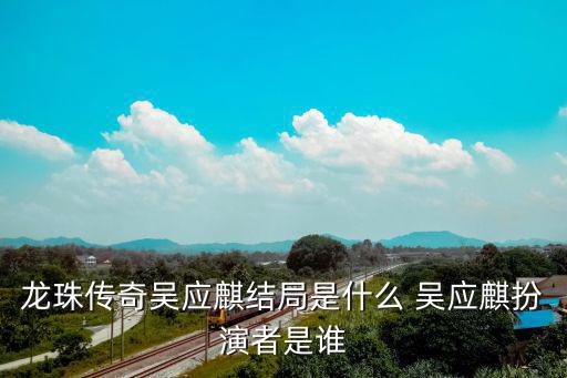 龍珠傳奇吳應(yīng)麒結(jié)局是什么 吳應(yīng)麒扮演者是誰(shuí)