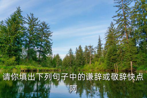 請你填出下列句子中的謙辭或敬辭快點阿