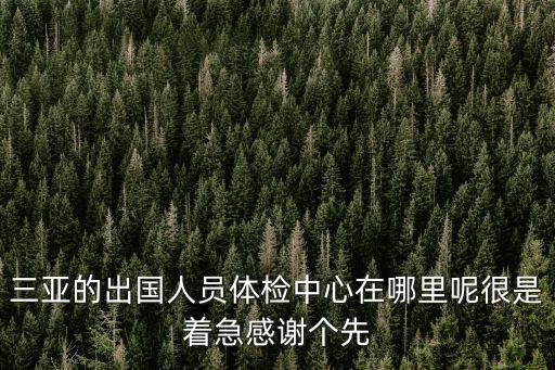 三亞體檢，三亞的出國人員體檢中心在哪里呢很是著急感謝個先