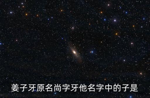 姜子牙原名尚字牙他名字中的子是