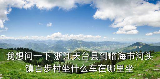 河頭鎮(zhèn)，我想問一下 浙江天臺(tái)縣到臨海市河頭鎮(zhèn)百步村坐什么車在哪里坐
