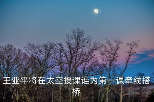 太空第一課，王亞平將在太空授課誰為第一課牽線搭橋