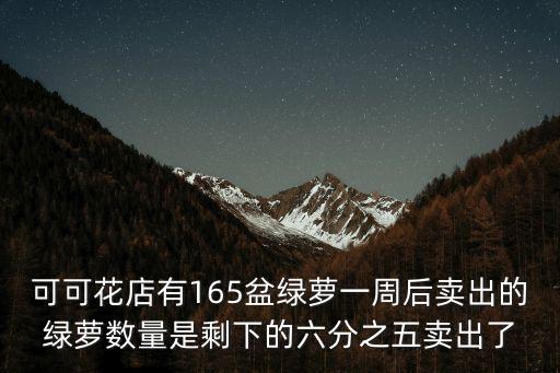 可可花店有165盆綠蘿一周后賣出的綠蘿數量是剩下的六分之五賣出了