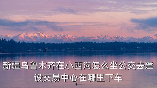 烏魯木齊小西溝，小西溝離烏魯木齊南站近還是西站近