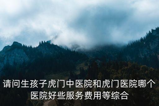 請問生孩子虎門中醫院和虎門醫院哪個醫院好些服務費用等綜合
