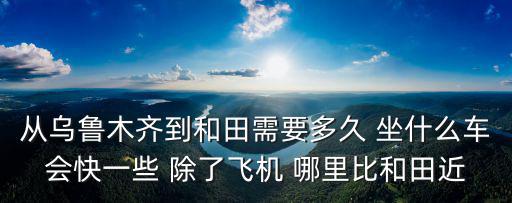 從烏魯木齊到和田需要多久 坐什么車會快一些 除了飛機 哪里比和田近
