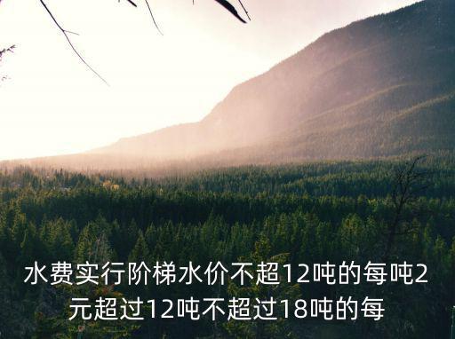 水費實行階梯水價不超12噸的每噸2元超過12噸不超過18噸的每