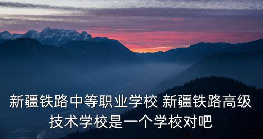 新疆鐵路中等職業學校 新疆鐵路高級技術學校是一個學校對吧