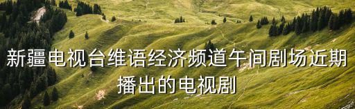 新疆電視臺維語經(jīng)濟(jì)頻道午間劇場近期播出的電視劇