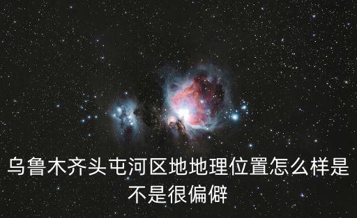烏魯木齊頭屯河區，烏魯木齊頭屯河區地地理位置怎么樣是不是很偏僻
