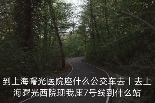 到上海曙光醫(yī)院座什么公交車去丨去上海曙光西院現(xiàn)我座7號線到什么站