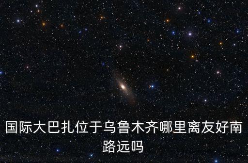 國際大巴扎位于烏魯木齊哪里離友好南路遠(yuǎn)嗎