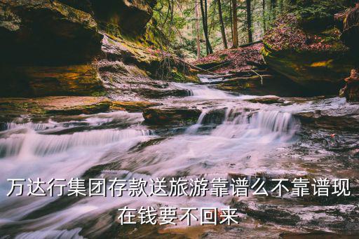 萬達行集團存款送旅游靠譜么不靠譜現在錢要不回來
