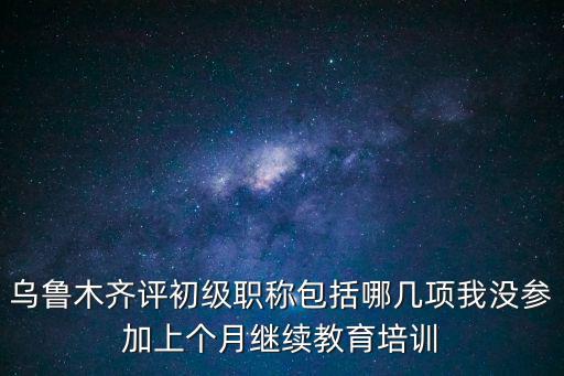 烏魯木齊評初級職稱包括哪幾項我沒參加上個月繼續教育培訓