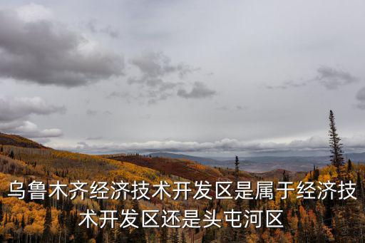 烏魯木齊經濟技術開發區是屬于經濟技術開發區還是頭屯河區