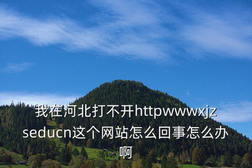 xjzs，我在河北打不開httpwwwxjzseducn這個(gè)網(wǎng)站怎么回事怎么辦啊