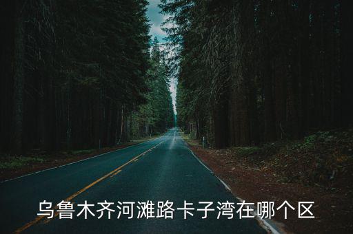 烏魯木齊河灘路卡子灣在哪個區