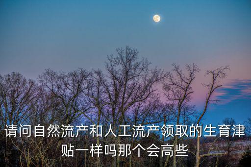 流產(chǎn)有生育津貼嗎，請(qǐng)問(wèn)自然流產(chǎn)和人工流產(chǎn)領(lǐng)取的生育津貼一樣嗎那個(gè)會(huì)高些