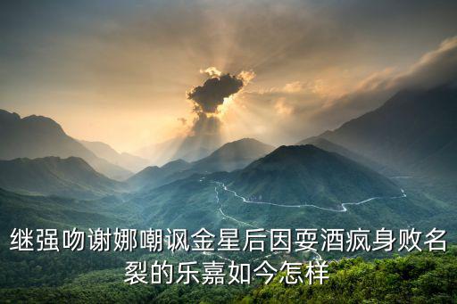 繼強吻謝娜嘲諷金星后因耍酒瘋身敗名裂的樂嘉如今怎樣