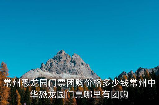 常州恐龍園門票團購價格多少錢常州中華恐龍園門票哪里有團購