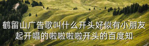 鶴留山廣告歌叫什么開頭好似有小朋友起開唱的啦啦啦啦開頭的百度知