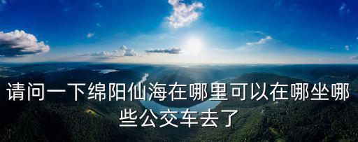 請問一下綿陽仙海在哪里可以在哪坐哪些公交車去了