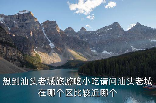 汕頭老城，想到汕頭老城旅游吃小吃請問汕頭老城在哪個區比較近哪個