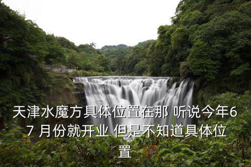 天津水魔方具體位置在那 聽說今年6 7 月份就開業 但是不知道具體位置
