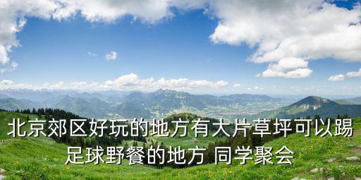 北京郊區好玩的地方有大片草坪可以踢足球野餐的地方 同學聚會