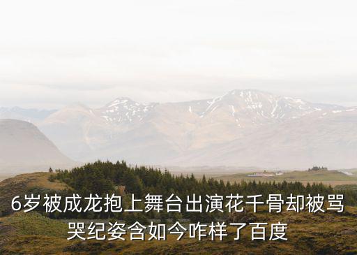 6歲被成龍抱上舞臺出演花千骨卻被罵哭紀姿含如今咋樣了百度