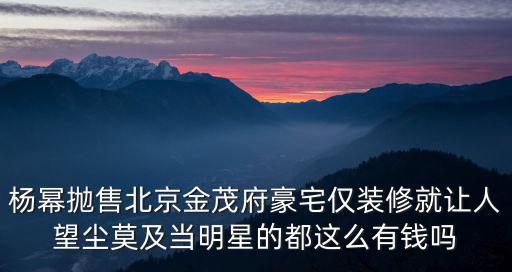 楊冪拋售北京金茂府豪宅僅裝修就讓人望塵莫及當(dāng)明星的都這么有錢嗎