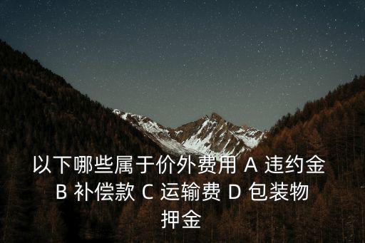 以下哪些屬于價外費用 A 違約金 B 補償款 C 運輸費 D 包裝物押金
