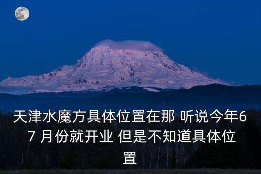 天津水魔方，天津水魔方具體位置在那 聽說今年6 7 月份就開業(yè) 但是不知道具體位置