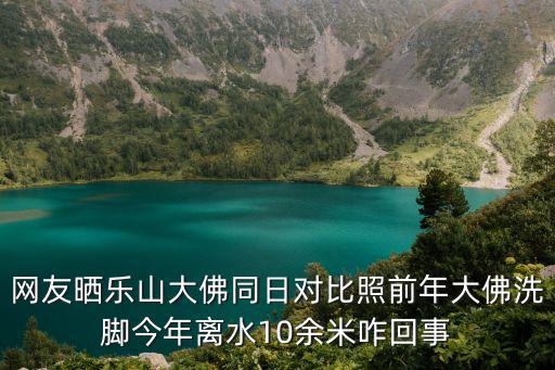 網友曬樂山大佛同日對比照前年大佛洗腳今年離水10余米咋回事