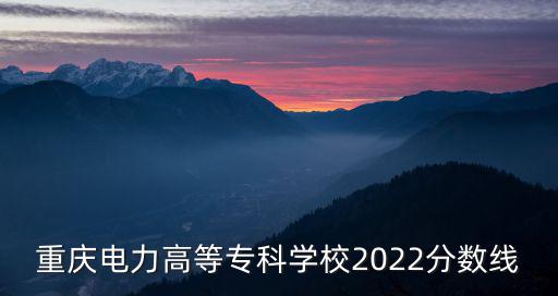 重慶電力高等專科學(xué)校2022分?jǐn)?shù)線