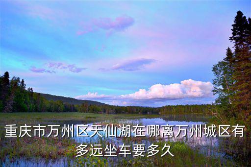 重慶市萬州區(qū)天仙湖在哪離萬州城區(qū)有多遠(yuǎn)坐車要多久