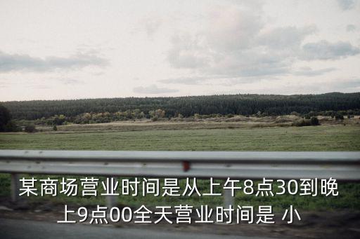 某商場營業時間是從上午8點30到晚上9點00全天營業時間是 小