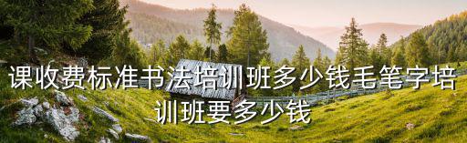 課收費標準書法培訓班多少錢毛筆字培訓班要多少錢
