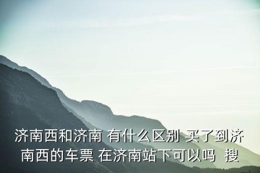 濟(jì)南西和濟(jì)南 有什么區(qū)別 買了到濟(jì)南西的車票 在濟(jì)南站下可以嗎  搜