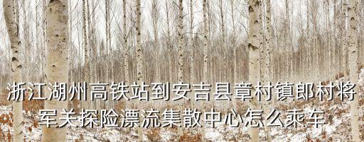 將軍關漂流，浙江湖州高鐵站到安吉縣章村鎮郎村將軍關探險漂流集散中心怎么乘車