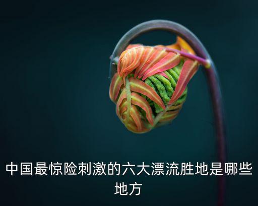 中國最驚險刺激的六大漂流勝地是哪些地方