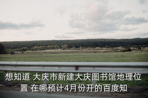 想知道 大慶市新建大慶圖書館地理位置 在哪預計4月份開的百度知