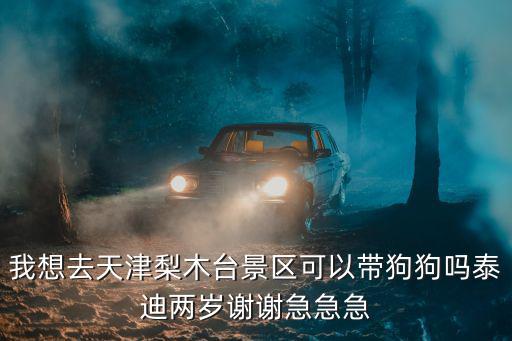 天津梨木臺，我想去天津梨木臺景區可以帶狗狗嗎泰迪兩歲謝謝急急急