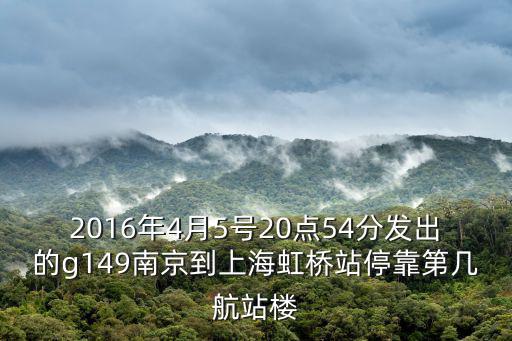 2016年4月5號20點54分發出的g149南京到上海虹橋站停靠第幾航站樓