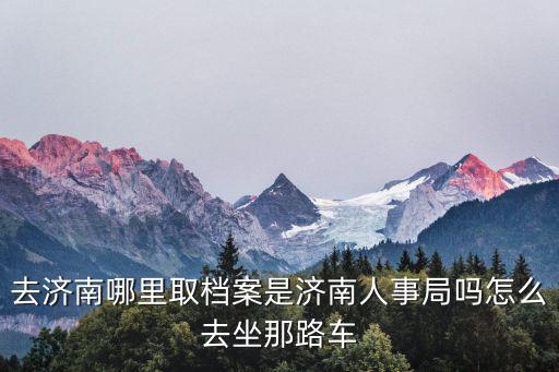 濟南市人事局，去濟南哪里取檔案是濟南人事局嗎怎么去坐那路車