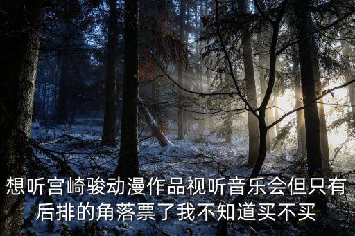 宮崎駿音樂會，想聽宮崎駿動漫作品視聽音樂會但只有后排的角落票了我不知道買不買